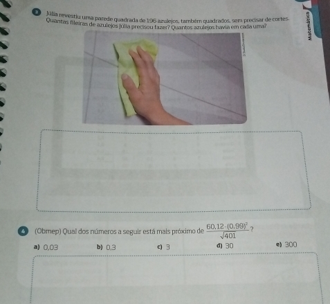 Júlia revestiu uma parede quadrada de 196 azulejos, também quadrados, sem precisar de cortes. E
Quantas fileiras de azulejos júlia precisou fazer? Quantos azulejos havia em cada umar
C (Obmep) Qual dos números a seguir está mais próximo de frac 60.12-(0.99)^2sqrt(401) ?
a) 0,03 b) 0.3 c) 3 d) 30 e) 300