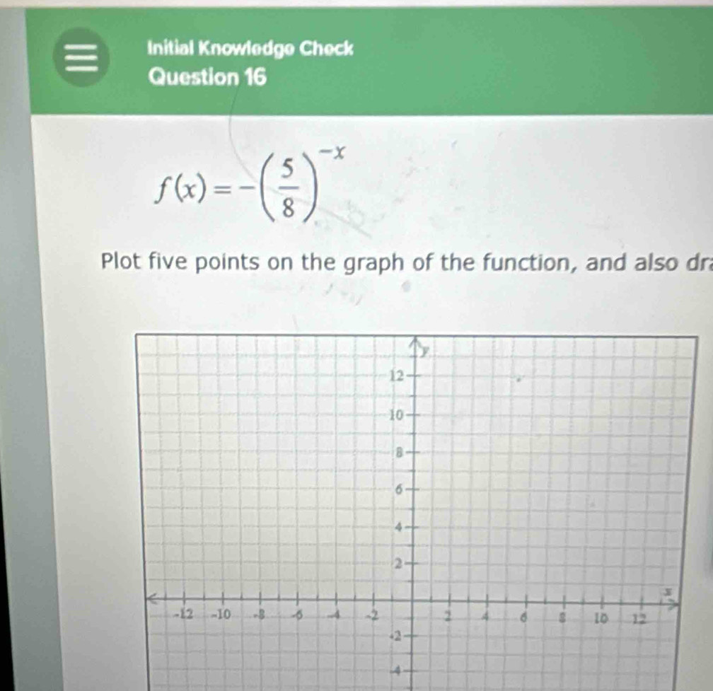 Initial Knowledge Check 
Question 16
f(x)=-( 5/8 )^-x
Plot five points on the graph of the function, and also dr