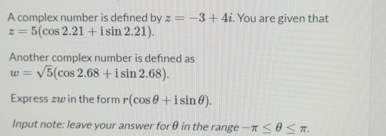 A complex number is defned by z=-3+4i. You are given that
z=5(cos 2.21+isin 2.21). 
Another complex number is defned as
w=sqrt(5)(cos 2.68+isin 2.68). 
Express zw in the form r(cos θ +isin θ ). 
Input note: leave your answer forθ in the range -π ≤ θ ≤ π.