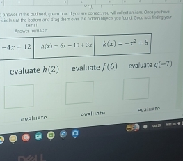 answer in the outlined, green box. If you are correct, you will collect an tam. Once you have
circles, at the ibortom and d'rag them over the hidden objects you found. Good luck finding you
Acwwer format: a itemns !
evaluate h(2) evaluate f(6) evaluate g(-7)
evaluate ealuate evaluate