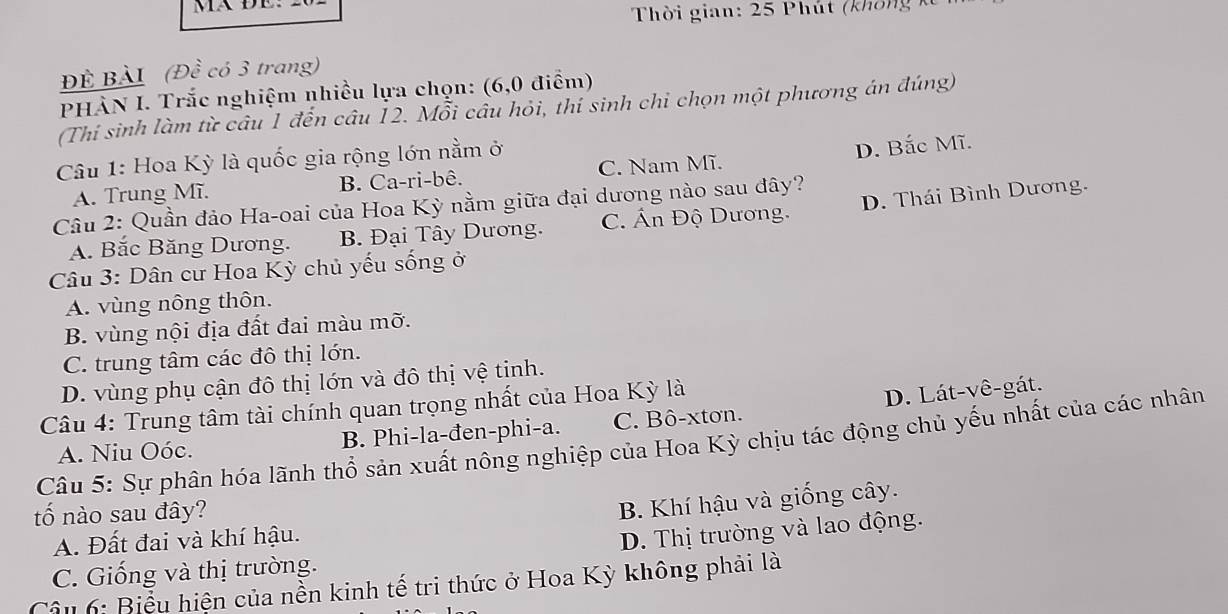 Thời gian: 25 Phút (không
Đề BÀI (Đề có 3 trang)
PHÀN I. Trắc nghiệm nhiều lựa chọn: (6,0 điểm)
(Thí sinh làm từ câu 1 đến câu 12. Mỗi cầu hỏi, thí sinh chi chọn một phương án đúng)
Câu 1: Hoa Kỳ là quốc gia rộng lớn nằm ở
A. Trung Mĩ. B. Ca-ri-bê. C. Nam Mĩ. D. Bắc Mĩ.
Câu 2: Quần đảo Ha-oai của Hoa Kỳ nằm giữa đại dương nào sau đây?
A. Bắc Băng Dương. B Đại Tây Dương. C. Ấn Độ Dương. D. Thái Bình Dương.
Câu 3: Dân cư Hoa Kỳ chủ yếu sống ở
A. vùng nông thôn.
B. vùng nội địa đất đai màu mỡ.
C. trung tâm các đô thị lớn.
D. vùng phụ cận đô thị lớn và đô thị vệ tịnh.
Câu 4: Trung tâm tài chính quan trọng nhất của Hoa Kỳ là
A. Niu Oóc. B. Phi-la-đen-phi-a. C. Bô-xtơn. D. Lát-vê-gát.
Câu 5: Sự phân hóa lãnh thổ sản xuất nông nghiệp của Hoa Kỳ chịu tác động chủ yếu nhất của các nhân
tố nào sau đây?
B. Khí hậu và giống cây.
A. Đất đai và khí hậu.
C. Giống và thị trường. D. Thị trường và lao động.
Câu 6: Biểu hiện của nền kinh tế tri thức ở Hoa Kỳ không phải là