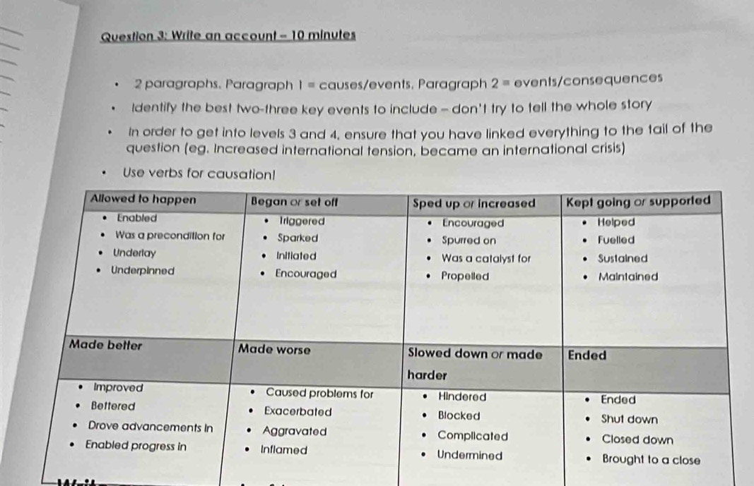 Write an account - 10 minutes
2 paragraphs, Paragraph I= causes/events. Paragraph 2= events/consequences 
Identify the best two-three key events to include - don't try to tell the whole story 
In order to get into levels 3 and 4, ensure that you have linked everything to the tail of the 
question (eg. Increased international tension, became an international crisis) 
Use verbs for causation!