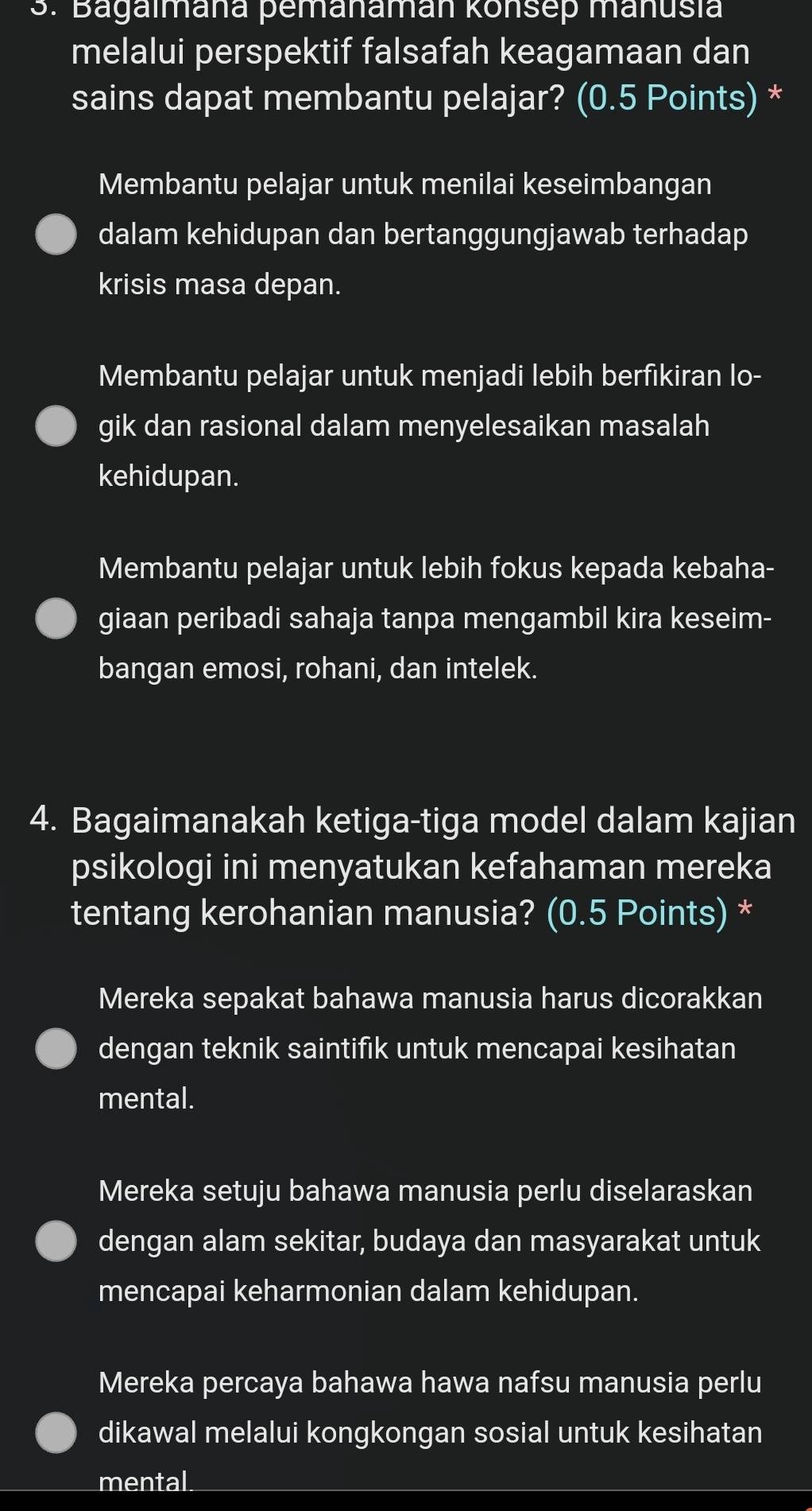 Bagalmana pemanaman konsep manusia
melalui perspektif falsafah keagamaan dan
sains dapat membantu pelajar? (0.5 Points) *
Membantu pelajar untuk menilai keseimbangan
dalam kehidupan dan bertanggungjawab terhadap
krisis masa depan.
Membantu pelajar untuk menjadi lebih berfikiran lo-
gik dan rasional dalam menyelesaikan masalah
kehidupan.
Membantu pelajar untuk lebih fokus kepada kebaha-
giaan peribadi sahaja tanpa mengambil kira keseim-
bangan emosi, rohani, dan intelek.
4. Bagaimanakah ketiga-tiga model dalam kajian
psikologi ini menyatukan kefahaman mereka
tentang kerohanian manusia? (0.5 Points) *
Mereka sepakat bahawa manusia harus dicorakkan
dengan teknik saintifik untuk mencapai kesihatan
mental.
Mereka setuju bahawa manusia perlu diselaraskan
dengan alam sekitar, budaya dan masyarakat untuk
mencapai keharmonian dalam kehidupan.
Mereka percaya bahawa hawa nafsu manusia perlu
dikawal melalui kongkongan sosial untuk kesihatan
mental_