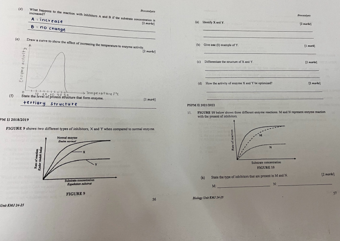 Biocasalysis 
increased? 
(d) What happens to the reaction with inhibitors A and B if the substrate concentration is 
Biocoralyris 
[2 marks] 
_(a) Identify X and Y. [2 marks] 
_ 
_ 
_ 
(e) Draw a curve to show the effect of increasing the temperature to enzyme activity^((b) Give one (1) example of Y. [1 meark] 
。 
[2 marks] 
_ 
(c) Differentiate the structure of X and Y. [2 marks] 
_ 
_ 
(d) How the activity of enzyme X and Y be optimized? [2 marks] 
。 Temperature 1^circ)C
_ 
0 
(1) State the level of protein structure that form enzyme. [1 mark]_ 
_ 
PSPM II 2021/2022 
)1. FIGURE 10 below shows three different enzyme reactions. M and N represent enzyme reaction 
PM II 2018/2019 with the present of inhibitors. 
FIGURE 9 shows two different types of inhibitors, X and Y when compared to normal enzyme 
Normal enzyme 
Enztm normal 
1
x
Y
Substrate concentration (a) State the type of inhibitors that are present in M and N. [2 marks] 
Kepekatan substrat _N:_ 
M: 
FIGURE 9 57 
56 Biology Unit KMJ 24-25 
Unit KMJ 24-25