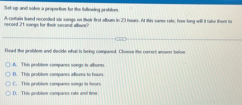 Set up and solve a proportion for the following problem.
A certain band recorded six songs on their first album in 23 hours. At this same rate, how long will it take them to
record 21 songs for their second album?
Read the problem and decide what is being compared. Choose the correct answer below.
A. This problem compares songs to albums.
B. This problem compares albums to hours.
C. This problem compares songs to hours.
D. This problem compares rate and time.