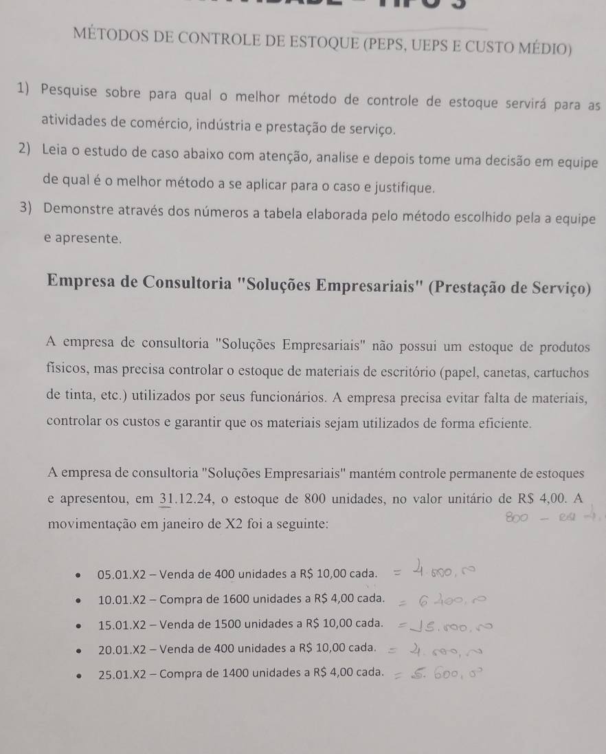 MÉTODOS DE CONTROLE DE ESTOQUE (PEPS, UEPS E CUSTO MÉDIO)
1) Pesquise sobre para qual o melhor método de controle de estoque servirá para as
atividades de comércio, indústria e prestação de serviço.
2) Leia o estudo de caso abaixo com atenção, analise e depois tome uma decisão em equipe
de qual é o melhor método a se aplicar para o caso e justifique.
3) Demonstre através dos números a tabela elaborada pelo método escolhido pela a equipe
e apresente.
Empresa de Consultoria "Soluções Empresariais" (Prestação de Serviço)
A empresa de consultoria "Soluções Empresariais" não possui um estoque de produtos
físicos, mas precisa controlar o estoque de materiais de escritório (papel, canetas, cartuchos
de tinta, etc.) utilizados por seus funcionários. A empresa precisa evitar falta de materiais,
controlar os custos e garantir que os materiais sejam utilizados de forma eficiente.
A empresa de consultoria "Soluções Empresariais" mantém controle permanente de estoques
e apresentou, em 31.12.24, o estoque de 800 unidades, no valor unitário de R$ 4,00. A
movimentação em janeiro de X2 foi a seguinte:
05.01.X2 - Venda de 400 unidades a R$ 10,00 cada.
10.01.X2 - Compra de 1600 unidades a R$ 4,00 cada.
15.01.X2 - Venda de 1500 unidades a R$ 10,00 cada.
20.01.X2 - Venda de 400 unidades a R$ 10,00 cada.
25.01.X2 - Compra de 1400 unidades a R$ 4,00 cada.