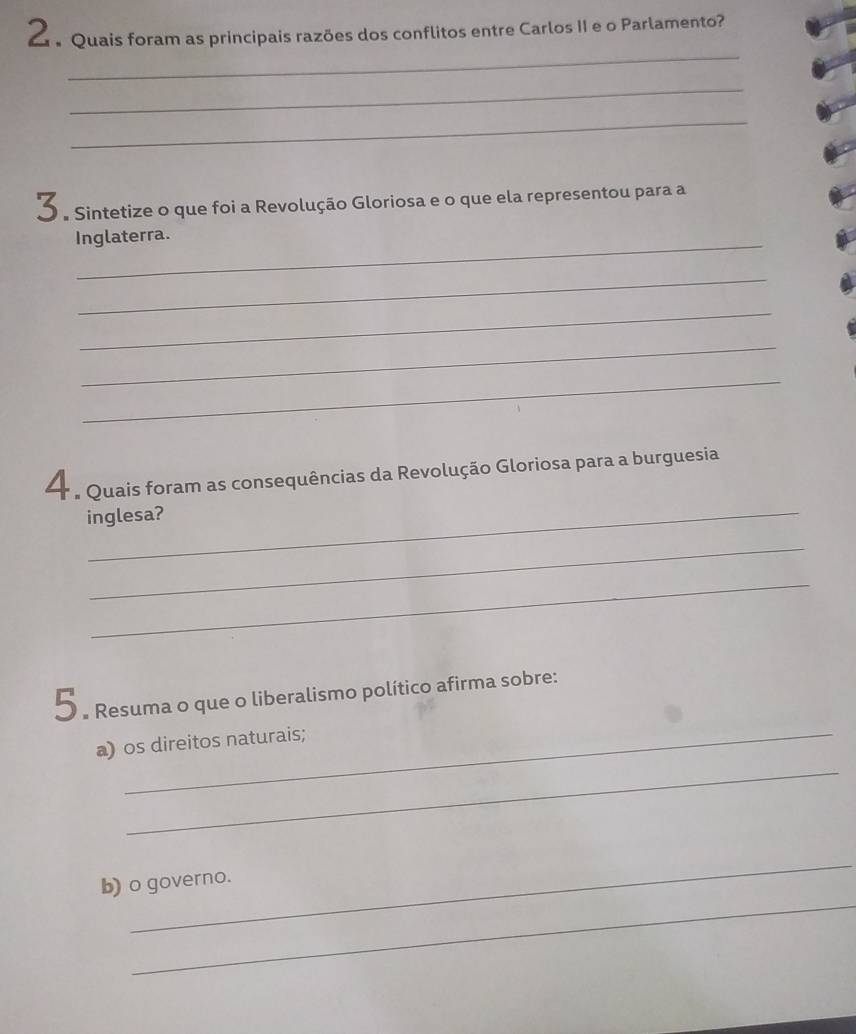 Quais foram as principais razões dos conflitos entre Carlos II e o Parlamento? 
_ 
_ 
_ 
O . Sintetize o que foi a Revolução Gloriosa e o que ela representou para a 
_ 
Inglaterra. 
_ 
_ 
_ 
_ 
a Quais foram as consequências da Revolução Gloriosa para a burguesia 
inglesa? 
_ 
_ 
5 . Resuma o que o liberalismo político afirma sobre: 
_ 
a) os direitos naturais; 
_ 
_ 
b) o governo.