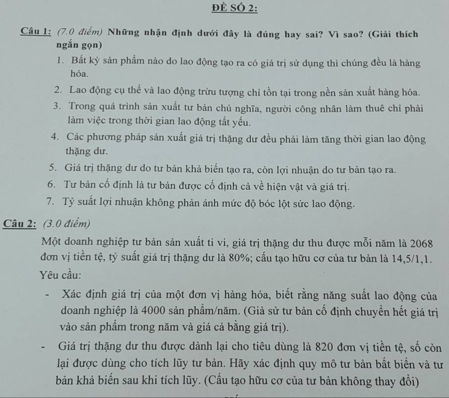 đè SÓ 2:
Câu 1: (7.0 điểm) Những nhận định dưới đây là đúng hay sai? Vì sao? (Giải thích
ngắn gọn)
1. Bất kỳ sản phẩm nào do lao động tạo ra có giá trị sử dụng thì chúng đều là hàng
hóa.
2. Lao động cụ thể và lao động trừu tượng chỉ tồn tại trong nền sản xuất hàng hóa.
3. Trong quá trình sản xuất tư bản chủ nghĩa, người công nhân làm thuê chỉ phải
làm việc trong thời gian lao động tất yếu.
4. Các phương pháp sản xuất giá trị thặng dư đều phải làm tăng thời gian lao động
thặng dư.
5. Giá trị thặng dư do tư bản khả biến tạo ra, còn lợi nhuận do tư bản tạo ra.
6. Tư bản cố định là tư bản được cố định cả về hiện vật và giá trị.
7. Tỷ suất lợi nhuận không phản ánh mức độ bóc lột sức lao động.
Câu 2: (3.0 điểm)
Một doanh nghiệp tư bản sản xuất ti vi, giá trị thặng dư thu được mỗi năm là 2068
đơn vị tiền tệ, tỷ suất giá trị thặng dư là 80%; cấu tạo hữu cơ của tư bản là 14,5/1,1.
Yêu cầu:
- Xác định giá trị của một đơn vị hàng hóa, biết rằng năng suất lao động của
doanh nghiệp là 4000 sản phẩm/năm. (Giả sử tư bản cố định chuyển hết giá trị
vào sản phẩm trong năm và giá cả bằng giá trị).
- Giá trị thặng dư thu được dành lại cho tiêu dùng là 820 đơn vị tiền tệ, số còn
lại được dùng cho tích lũy tư bản. Hãy xác định quy mô tư bản bất biển và tư
bản khả biến sau khi tích lũy. (Cấu tạo hữu cơ của tư bản không thay đổi)