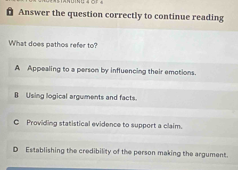 DErstäNING 4 OF 4
Answer the question correctly to continue reading
What does pathos refer to?
A Appealing to a person by influencing their emotions.
B Using logical arguments and facts.
C Providing statistical evidence to support a claim.
D Establishing the credibility of the person making the argument.