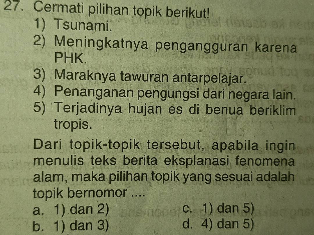 Cermati pilihan topik berikut!
1) Tsunami.
2) Meningkatnya pengangguran karena
PHK.
3) Maraknya tawuran antarpelajar.
4) Penanganan pengungsi dari negara lain.
5) Terjadinya hujan es di benua beriklim
tropis.
Dari topik-topik tersebut, apabila ingin
menulis teks berita eksplanasi fenomena
alam, maka pilihan topik yang sesuai adalah
topik bernomor ....
a. 1) dan 2) c. 1) dan 5)
b. 1) dan 3) d. 4) dan 5)