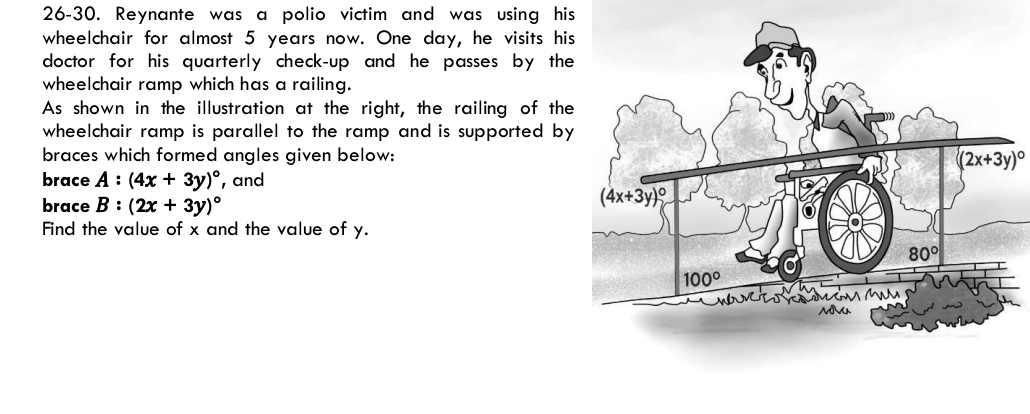26-30. Reynante was a polio victim and was using his
wheelchair for almost 5 years now. One day, he visits hi
doctor for his quarterly check-up and he passes by the
wheelchair ramp which has a railing.
As shown in the illustration at the right, the railing of the
wheelchair ramp is parallel to the ramp and is supported by
braces which formed angles given below: (2x+3y)^circ 
brace A:(4x+3y)^circ  , and
brace B:(2x+3y)^circ 
Find the value of x and the value of y.