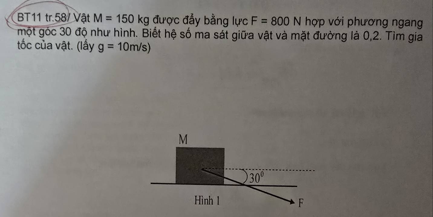 BT11 tr.58/ Vật M=150kg được đẩy bằng lực F=800N hợp với phương ngang 
một góc 30 độ như hình. Biết hệ số ma sát giữa vật và mặt đường là 0,2. Tìm gia 
tốc của vật. (lấy g=10m/s)
M
30°
Hình 1 F