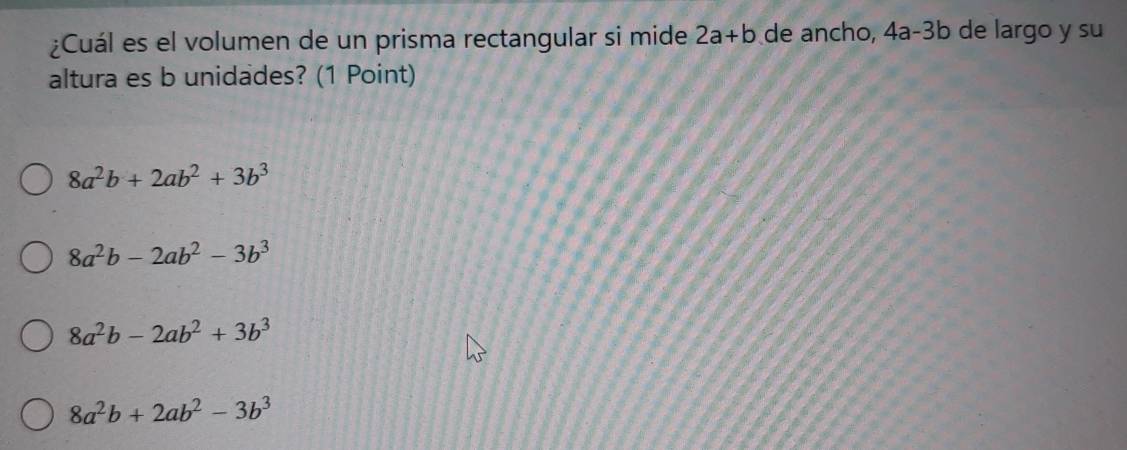 ¿Cuál es el volumen de un prisma rectangular si mide 2a+b de ancho, 4a-3b de largo y su
altura es b unidades? (1 Point)
8a^2b+2ab^2+3b^3
8a^2b-2ab^2-3b^3
8a^2b-2ab^2+3b^3
8a^2b+2ab^2-3b^3