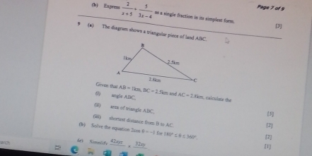 Page 7 of 9 
(b) Express  2/x+5 + 5/3x-4  as a single fraction in in simplest form. 
[3] 
9 (a) The diagram shows a triangular piece of land ABC. 
Girven that AB=1km, BC=2.5km lnd 
(1) angle ABC, AC=2.8km calcuiste the 
(W) area of triangle ABC. 
[5] 
(i) shortest dostance from B to AC [2] 
(b) Solve the nquation 2oos 0=-1 for 180°≤ θ ≤ 360°. 
wch (c) cos ensit,  42nπ /m ,  32n/m  [2] 
[1]