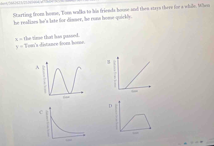 dent/3662623/25265664/af70b0419c59416 
Starting from home, Tom walks to his friends house and then stays there for a while. When 
he realizes he's late for dinner, he runs home quickly.
x= the time that has passed.
y= Tom's distance from home. 
A 
D 5
tne