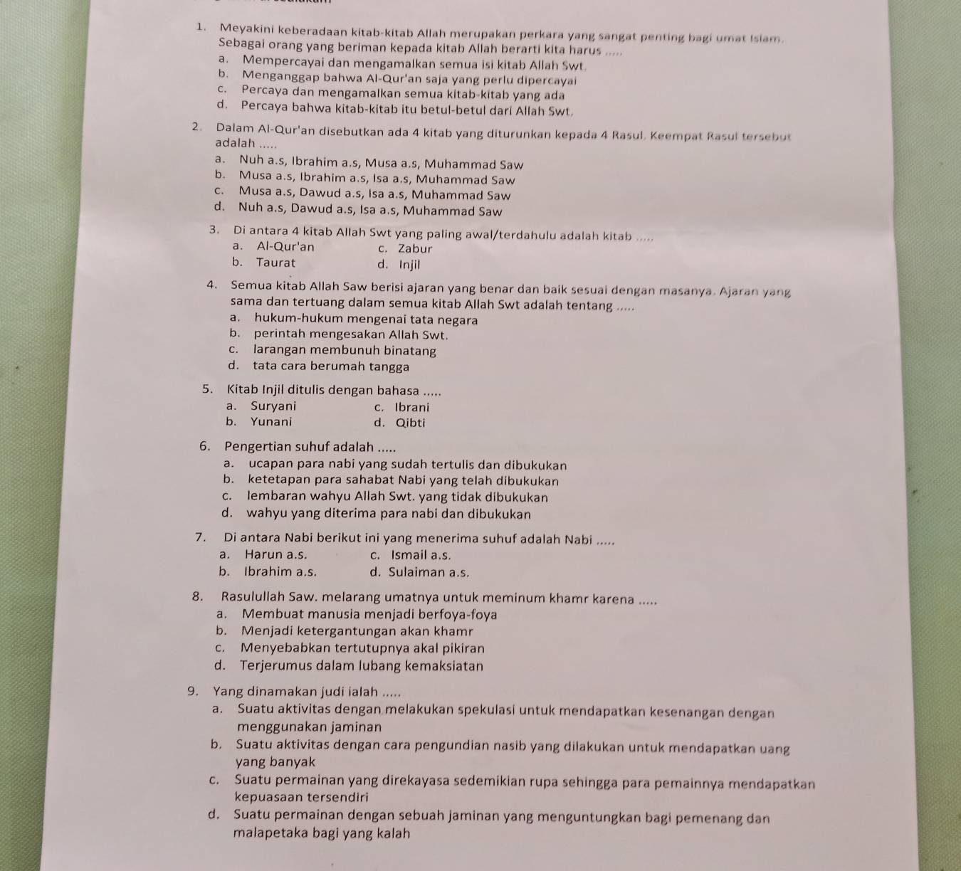 Meyakini keberadaan kitab-kitab Allah merupakan perkara yang sangat penting bagi umat Isiam.
Sebagai orang yang beriman kepada kitab Allah berarti kita harus .....
a. Mempercayai dan mengamalkan semua isi kitab Allah Swt
b. Menganggap bahwa Al-Qur'an saja yang perlu dipercayai
c. Percaya dan mengamalkan semua kitab-kitab yang ada
d. Percaya bahwa kitab-kitab itu betul-betul dari Allah Swt.
2. Dalam Al-Qur'an disebutkan ada 4 kitab yang diturunkan kepada 4 Rasul. Keempat Rasul tersebu
adalah .....
a. Nuh a.s, Ibrahim a.s, Musa a.s, Muhammad Saw
b. Musa a.s, Ibrahim a.s, Isa a.s, Muhammad Saw
c. Musa a.s, Dawud a.s, Isa a.s, Muhammad Saw
d. Nuh a.s, Dawud a.s, Isa a.s, Muhammad Saw
3. Di antara 4 kitab Allah Swt yang paling awal/terdahulu adalah kitab .....
a. Al-Qur'an c. Zabur
b. Taurat d. Injil
4. Semua kitab Allah Saw berisi ajaran yang benar dan baik sesuai dengan masanya. Ajaran yang
sama dan tertuang dalam semua kitab Allah Swt adalah tentang .....
a. hukum-hukum mengenai tata negara
b. perintah mengesakan Allah Swt.
c. larangan membunuh binatang
d. tata cara berumah tangga
5. Kitab Injil ditulis dengan bahasa .....
a. Suryani c. Ibrani
b. Yunani d. Qibti
6. Pengertian suhuf adalah .....
a. ucapan para nabi yang sudah tertulis dan dibukukan
b. ketetapan para sahabat Nabi yang telah dibukukan
c. lembaran wahyu Allah Swt. yang tidak dibukukan
d. wahyu yang diterima para nabi dan dibukukan
7. Di antara Nabi berikut ini yang menerima suhuf adalah Nabi .....
a. Harun a.s. c. Ismail a.s.
b. Ibrahim a.s. d. Sulaiman a.s.
8. Rasulullah Saw. melarang umatnya untuk meminum khamr karena .....
a. Membuat manusia menjadi berfoya-foya
b. Menjadi ketergantungan akan khamr
c. Menyebabkan tertutupnya akal pikiran
d. Terjerumus dalam lubang kemaksiatan
9. Yang dinamakan judi ialah .....
a. Suatu aktivitas dengan melakukan spekulasi untuk mendapatkan kesenangan dengan
menggunakan jaminan
b. Suatu aktivitas dengan cara pengundian nasib yang dilakukan untuk mendapatkan uang
yang banyak
c. Suatu permainan yang direkayasa sedemikian rupa sehingga para pemainnya mendapatkan
kepuasaan tersendiri
d. Suatu permainan dengan sebuah jaminan yang menguntungkan bagi pemenang dan
malapetaka bagi yang kalah