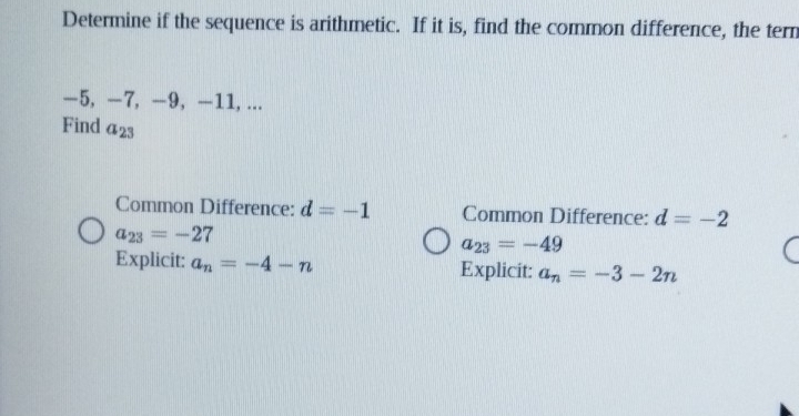 Determine if the sequence is arithmetic. If it is, find the common difference, the tern
—5, −7, —9, —11, ... 
Find a_23
Common Difference: d=-1 Common Difference: d=-2
a_23=-27
a_23=-49
Explicit: a_n=-4-n Explicit: a_n=-3-2n