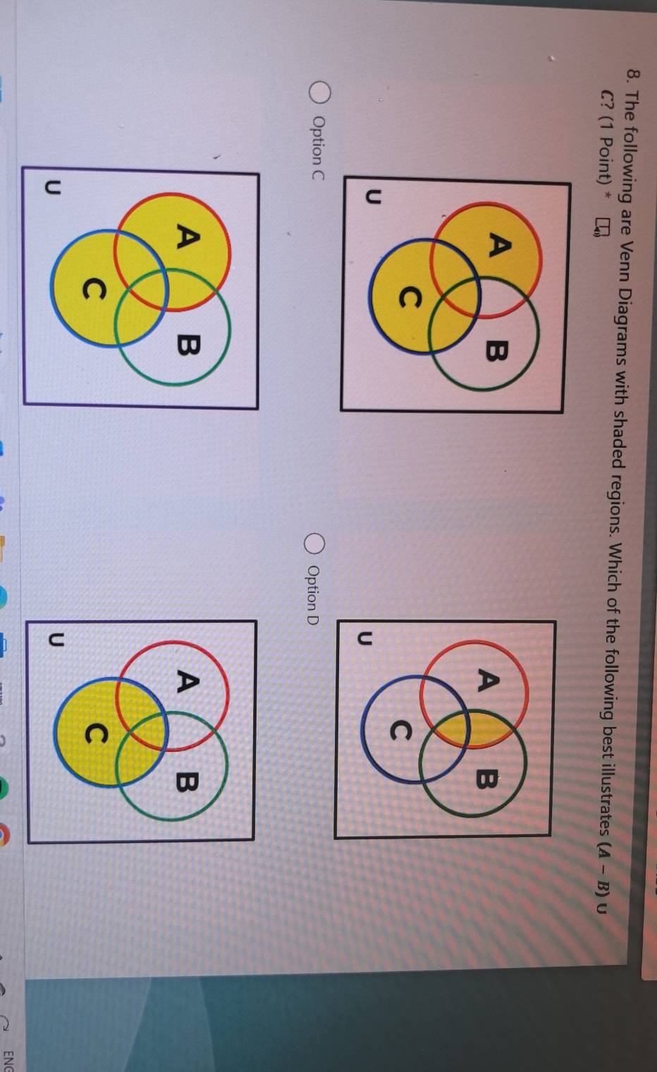 The following are Venn Diagrams with shaded regions. Which of the following best illustrates (A-B) U
C? (1 Point) *
Option C Option D
ENG