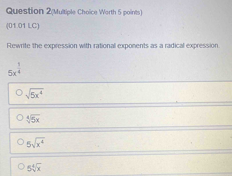 Question 2(Multiple Choice Worth 5 points)
(01.01 LC)
Rewrite the expression with rational exponents as a radical expression.
5x^(frac 1)4
sqrt(5x^4)
sqrt[4](5x)
5sqrt(x^4)
5sqrt[4](x)