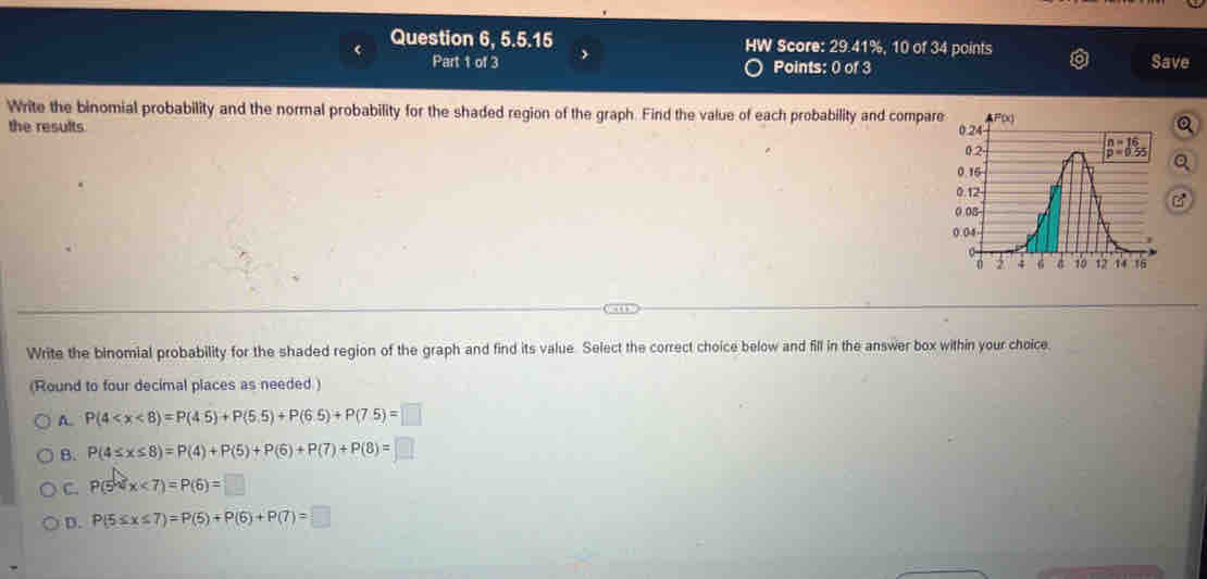 Question 6, 5.5.15 HW Score: 29.41%, 10 of 34 points
Part 1 of 3 Points: 0 of 3 Save
Write the binomial probability and the normal probability for the shaded region of the graph. Find the value of each probability and compare
the results 
a
Write the binomial probability for the shaded region of the graph and find its value. Select the correct choice below and fill in the answer box within your choice.
(Round to four decimal places as needed )
A. P(4
B. P(4≤ x≤ 8)=P(4)+P(5)+P(6)+P(7)+P(8)=□
C. P(5
D. P(5≤ x≤ 7)=P(5)+P(6)+P(7)=□