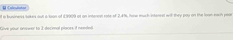 Calculator 
f a business takes out a loan of £9909 at an interest rate of 2.4%, how much interest will they pay on the loan each year
Give your answer to 2 decimal places if needed.