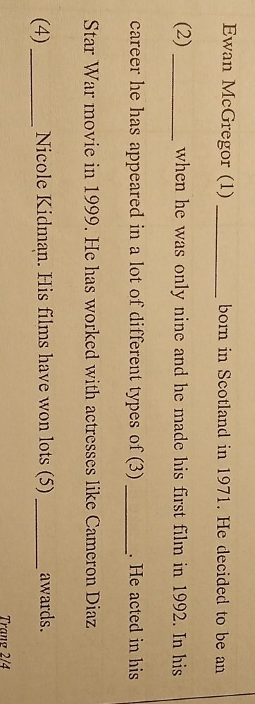 Ewan McGregor (1) _born in Scotland in 1971. He decided to be an 
(2) _when he was only nine and he made his first film in 1992. In his 
career he has appeared in a lot of different types of (3) _. He acted in his 
Star War movie in 1999. He has worked with actresses like Cameron Diaz 
(4)_ Nicole Kidman. His films have won lots (5) _awards. 
Trang 2/4