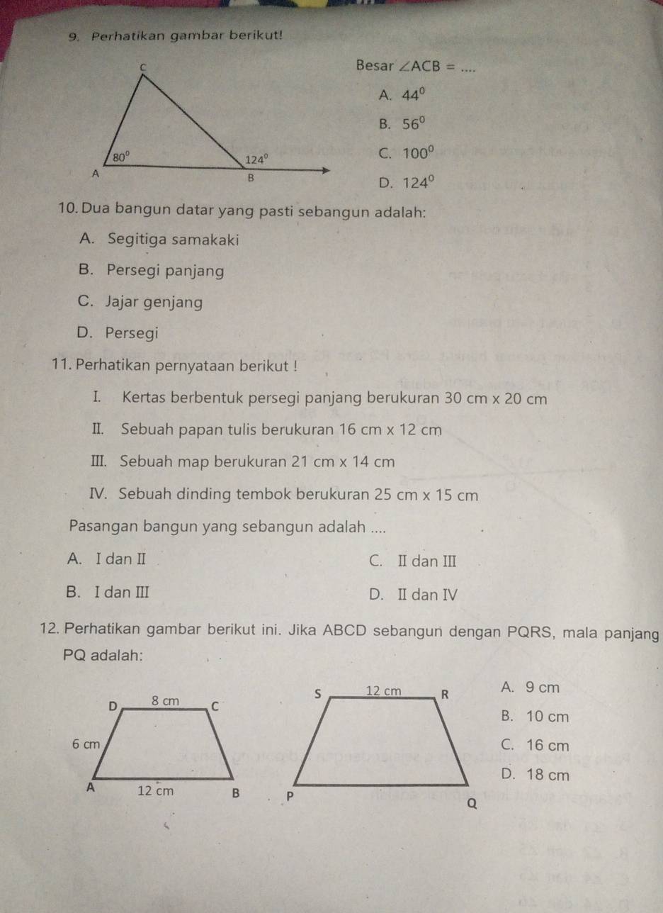 Perhatikan gambar berikut!
Besar ∠ ACB=
A. 44°
B. 56°
C. 100°
D. 124°
10. Dua bangun datar yang pasti sebangun adalah:
A. Segitiga samakaki
B. Persegi panjang
C. Jajar genjang
D. Persegi
11. Perhatikan pernyataan berikut !
I. Kertas berbentuk persegi panjang berukuran 30cm* 20cm
II. Sebuah papan tulis berukuran 16cm* 12cm
III. Sebuah map berukuran 21cm* 14cm
IV. Sebuah dinding tembok berukuran 25cm* 15cm
Pasangan bangun yang sebangun adalah ....
A. I dan II C. I dan III
B. I dan III D. IIdan IV
12. Perhatikan gambar berikut ini. Jika ABCD sebangun dengan PQRS, mala panjang
PQ adalah:
A. 9 cm
B. 10 cm
C. 16 cm
D. 18 cm