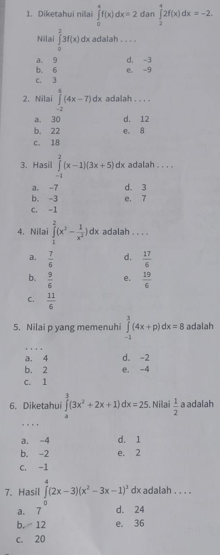 Diketahui nilai ∈tlimits _0^(4f(x)dx=2 dan ∈tlimits _2^42f(x)dx=-2. 
Nilai ∈tlimits _0^23f(x)dx adalah . . . .
a, 9 d. -3
b. 6 e. -9
c. 3
2. Nilai ∈tlimits _(-2)^6(4x-7)dx adalah . . . .
a. 30 d. 12
b. 22 e. 8
C. 18
3. Hasil ∈tlimits _(-1)^2(x-1)(3x+5)dx adalah . . . .
a. -7 d. 3
b. -3 e. 7
C. -1
4. Nilai ∈tlimits _1^2(x^2)- 1/x^2 )dx adalah . . . .
d.
a.  7/6   17/6 
b.  9/6   19/6 
e.
C.  11/6 
5. Nilai p yang memenuhi ∈tlimits _(-1)^3(4x+p)dx=8 adalah
_
a. 4 d. -2
b. 2 e. -4
C. 1
6. Diketahui ∈tlimits (3x^2+2x+1) x=25. Nilai  1/2  a adalah
a
_
a. -4 d. 1
b. -2 e. 2
C. -1
4
7. Hasil ∈t (2x-3)(x^2-3x-1)^3 dx adalah . . . .
a. 7^0 d. 24
b. 12 e. 36
c. 20