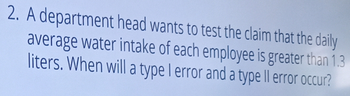 A department head wants to test the claim that the daily 
average water intake of each employee is greater than 1.3
liters. When will a type I error and a type Il error occur?