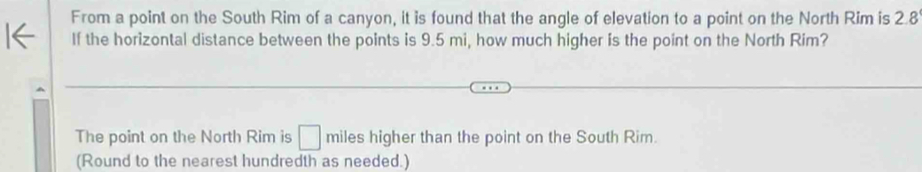 From a point on the South Rim of a canyon, it is found that the angle of elevation to a point on the North Rim is 2.8
If the horizontal distance between the points is 9.5 mi, how much higher is the point on the North Rim? 
The point on the North Rim is □ miles higher than the point on the South Rim. 
(Round to the nearest hundredth as needed.)