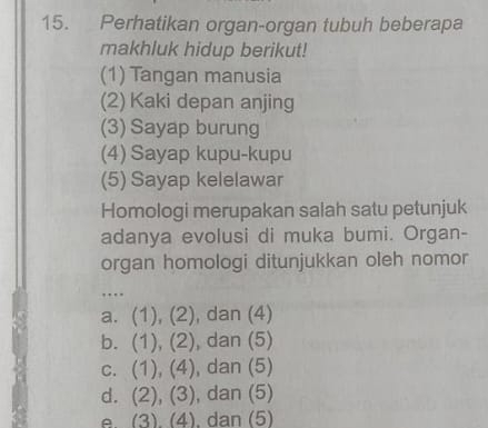 Perhatikan organ-organ tubuh beberapa
makhluk hidup berikut!
(1) Tangan manusia
(2) Kaki depan anjing
(3) Sayap burung
(4) Sayap kupu-kupu
(5) Sayap kelelawar
Homologi merupakan salah satu petunjuk
adanya evolusi di muka bumi. Organ-
organ homologi ditunjukkan oleh nomor
…
a. (1),(2) , dan (4)
b. (1),(2) , dan (5)
C. (1),(4) , dan (5)
d. (2),(3) , dan (5)
e. (3)(4) , dan (5)