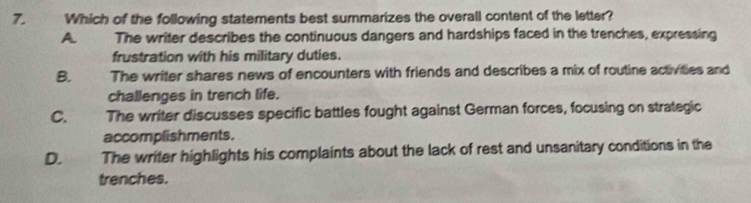 Which of the following statements best summarizes the overall content of the letter?
A The writer describes the continuous dangers and hardships faced in the trenches, expressing
frustration with his military duties.
B. The writer shares news of encounters with friends and describes a mix of routine activities and
challenges in trench life.
C. The writer discusses specific battles fought against German forces, focusing on strategic
accomplishments.
D. The writer highlights his complaints about the lack of rest and unsanitary conditions in the
trenches.