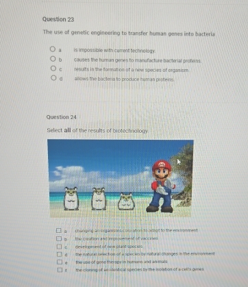 The use of genetic engineering to transfer human genes into bacteria
a is impossible with current technology.
b causes the human genes to manufacture bacterial proteins.
c results in the formation of a new species of organism.
allows the bacteria to produce human proteins
Question 24
Select all of the results of biotechnology
a changing an organisms coloration to adant to the envimnment 
Is _ the creation and improvement of vsocioi.
e development of nes plant species
n the natural meection of a species by natural changes in the envronment
the use of gene therapy in humans and an mals! the cloning of an identical species by the isolation of a celf a gane