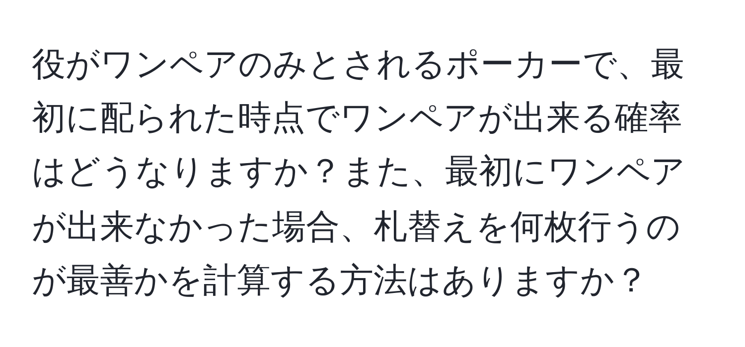 役がワンペアのみとされるポーカーで、最初に配られた時点でワンペアが出来る確率はどうなりますか？また、最初にワンペアが出来なかった場合、札替えを何枚行うのが最善かを計算する方法はありますか？