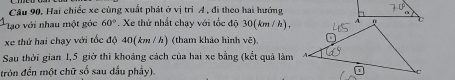 Câu 90, Hai chiếc xe cùng xuất phát ở vị trì A , đi theo hai hướng 
ạo với nhau một góc 60°. Xe thứ nhất chạy với tốc độ 30(km / h), 
xe thứ hai chạy với tốc độ 40(km / h) (tham khảo hình voverline e). 
Sau thời gian 1,5 giờ thi khoảng cách của hai xe bằng (kết quả làm 
tròn đến một chữ số sau dấu phẩy).