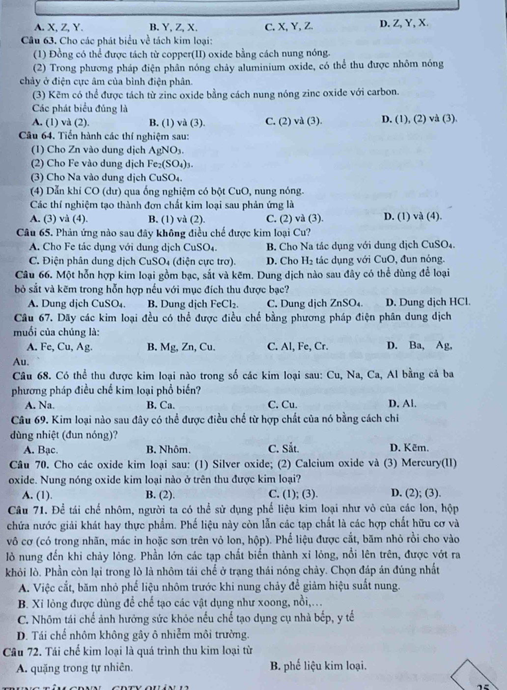 A. X, Z, Y. B. Y, Z, X. C. X, Y, Z. D. Z, Y, X.
Câu 63. Cho các phát biểu về tách kim loại:
(1) Đồng có thể được tách từ copper(II) oxide bằng cách nung nóng.
(2) Trong phương pháp điện phân nóng chảy aluminium oxide, có thể thu được nhôm nóng
chảy ở điện cực âm của bình điện phân.
(3) Kẽm có thể được tách từ zinc oxide bằng cách nung nóng zinc oxide với carbon.
Các phát biểu đúng là
A. (1) và (2). B. (1) và (3). C. (2) va(3)
D. (1),(2) va(3)
Câu 64. Tiến hành các thí nghiệm sau:
(1) Cho Zn vào dung dịch AgNO_3.
(2) Cho Fe vào dung dịch Fe_2(SO_4)_3.
(3) Cho Na vào dung dịch CuSO_4.
(4) Dẫn khí CO (dư) qua ống nghiệm có bột CuO, nung nóng.
Các thí nghiệm tạo thành đơn chất kim loại sau phản ứng là
A. (3) và (4). B. (1) và (2). C. (2) và (3). D. (1) và (4).
Câu 65. Phản ứng nào sau đây không điều chế được kim loại Cu?
A. Cho Fe tác dụng với dung dịch CuSO4.  B. Cho Na tác dụng với dung dịch CuSO₄.
C. Điện phân dung dịch CuSO₄ (điện cực trơ). D. Cho H_2 tác dụng với CuO, đun nóng.
Câu 66. Một hỗn hợp kim loại gồm bạc, sắt và kẽm. Dung dịch nào sau đây có thể dùng để loại
bỏ sắt và kẽm trong hỗn hợp nếu với mục đích thu được bạc?
A. Dung dịch CuSO₄. B. Dung dịch FeCl_2. C. Dung dịch ZnS O4. D. Dung dịch HCl.
Câu 67. Dãy các kim loại đều có thể được điều chế bằng phương pháp điện phân dung dịch
muối của chúng là:
A. Fe, Cu, Ag. B. Mg, Zn, Cu. C. Al, Fe, Cr. D. Ba, Ag,
Au.
Câu 68. Có thể thu được kim loại nào trong số các kim loại sau: Cu, Na, 6 C_2 , Al bằng cả ba
phương pháp điều chế kim loại phổ biến?
A. Na. B. Ca. C. Cu. D. Al.
Câu 69. Kim loại nào sau đây có thể được điều chế từ hợp chất của nó bằng cách chi
dùng nhiệt (đun nóng)?
A. Bạc. B. Nhôm. C. Sắt. D. Kẽm.
Câu 70. Cho các oxide kim loại sau: (1) Silver oxide; (2) Calcium oxide và (3) Mercury(II)
oxide. Nung nóng oxide kim loại nào ở trên thu được kim loại?
A. (1). B. (2). C. (1); (3). D. (2); (3).
Câu 71. Để tái chế nhôm, người ta có thể sử dụng phế liệu kim loại như vỏ của các lon, hộp
chứa nước giải khát hay thực phẩm. Phế liệu này còn lẫn các tạp chất là các hợp chất hữu cơ và
vô cơ (có trong nhãn, mác in hoặc sơn trên vỏ lon, hộp). Phế liệu được cắt, băm nhỏ rồi cho vào
lò nung đến khi chảy lỏng. Phần lớn các tạp chất biến thành xỉ lỏng, nổi lên trên, được vớt ra
khỏi lò. Phần còn lại trong lò là nhôm tái chế ở trạng thái nóng chảy. Chọn đáp án đúng nhất
A. Việc cắt, băm nhỏ phế liệu nhôm trước khi nung chảy để giảm hiệu suất nung.
B. Xỉ lỏng được dùng để chế tạo các vật dụng như xoong, nồi,...
C. Nhôm tái chế ảnh hưởng sức khỏe nếu chế tạo dụng cụ nhà bếp, y tế
D. Tái chế nhôm không gây ô nhiễm môi trường.
Câu 72. Tái chế kim loại là quá trình thu kim loại từ
A. quặng trong tự nhiên. B. phế liệu kim loại.