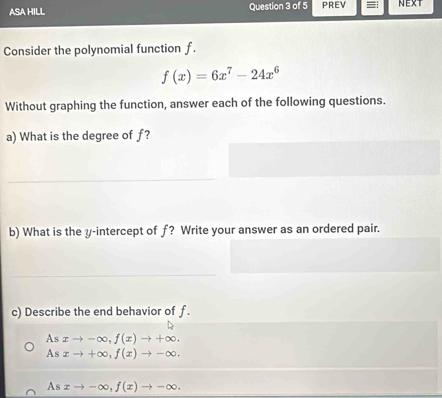 ASA HILL Question 3 of 5 PREV =: NEXT
Consider the polynomial function f.
f(x)=6x^7-24x^6
Without graphing the function, answer each of the following questions.
a) What is the degree of f?
b) What is the y-intercept of f? Write your answer as an ordered pair.
c) Describe the end behavior of f.
As xto -∈fty , f(x)to +∈fty.
As xto +∈fty , f(x)to -∈fty.
Asxto -∈fty , f(x)to -∈fty.