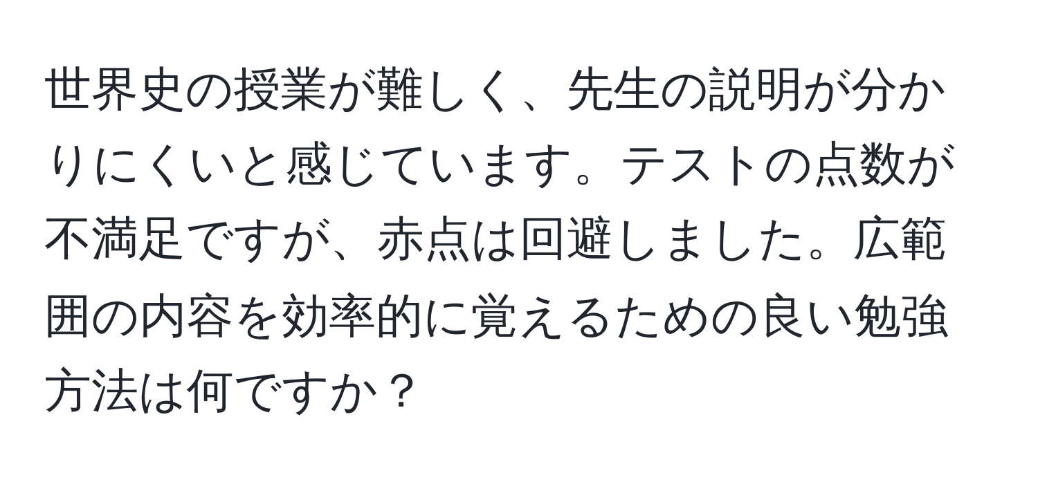 世界史の授業が難しく、先生の説明が分かりにくいと感じています。テストの点数が不満足ですが、赤点は回避しました。広範囲の内容を効率的に覚えるための良い勉強方法は何ですか？