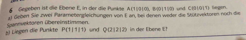 Gegeben ist die Ebene E, in der die Punkte A(1|0|0), B(0|1|0) und C(0|0|1) liegen. 
a) Geben Sie zwei Parametergleichungen von E an, bei denen weder die Stützvektoren noch die 
Spannvektoren übereinstimmen. 
b) Liegen die Punkte P(1|1|1) und Q(2|2|2) in der Ebene E?