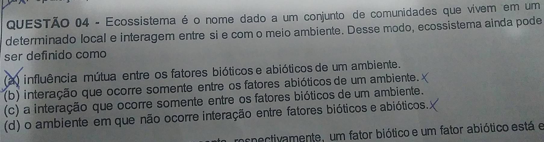 Ecossistema é o nome dado a um conjunto de comunidades que vivem em um
determinado local e interagem entre si e com o meio ambiente. Desse modo, ecossistema ainda pode
ser definido como
(a) influência mútua entre os fatores bióticos e abióticos de um ambiente.
(b) interação que ocorre somente entre os fatores abióticos de um ambiente.
(c) a interação que ocorre somente entre os fatores bióticos de um ambiente.
(d) o ambiente em que não ocorre interação entre fatores bióticos e abióticos.
respectivamente, um fator biótico e um fator abiótico está e