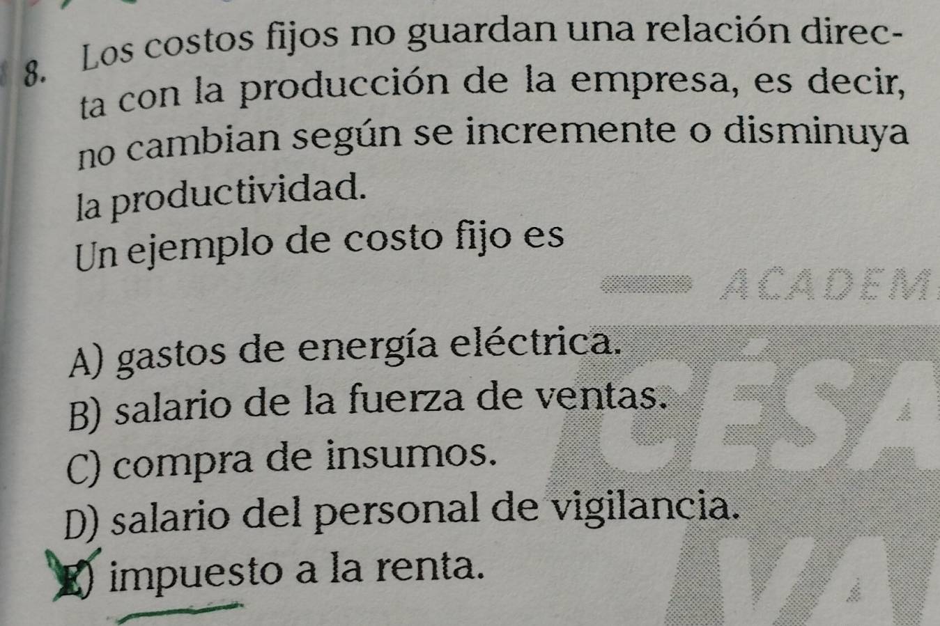 Los costos fijos no guardan una relación direc-
ta con la producción de la empresa, es decir,
no cambian según se incremente o disminuya
la productividad.
Un ejemplo de costo fijo es
A) gastos de energía eléctrica.
B) salario de la fuerza de ventas.
C) compra de insumos.
D) salario del personal de vigilancia.
E impuesto a la renta.