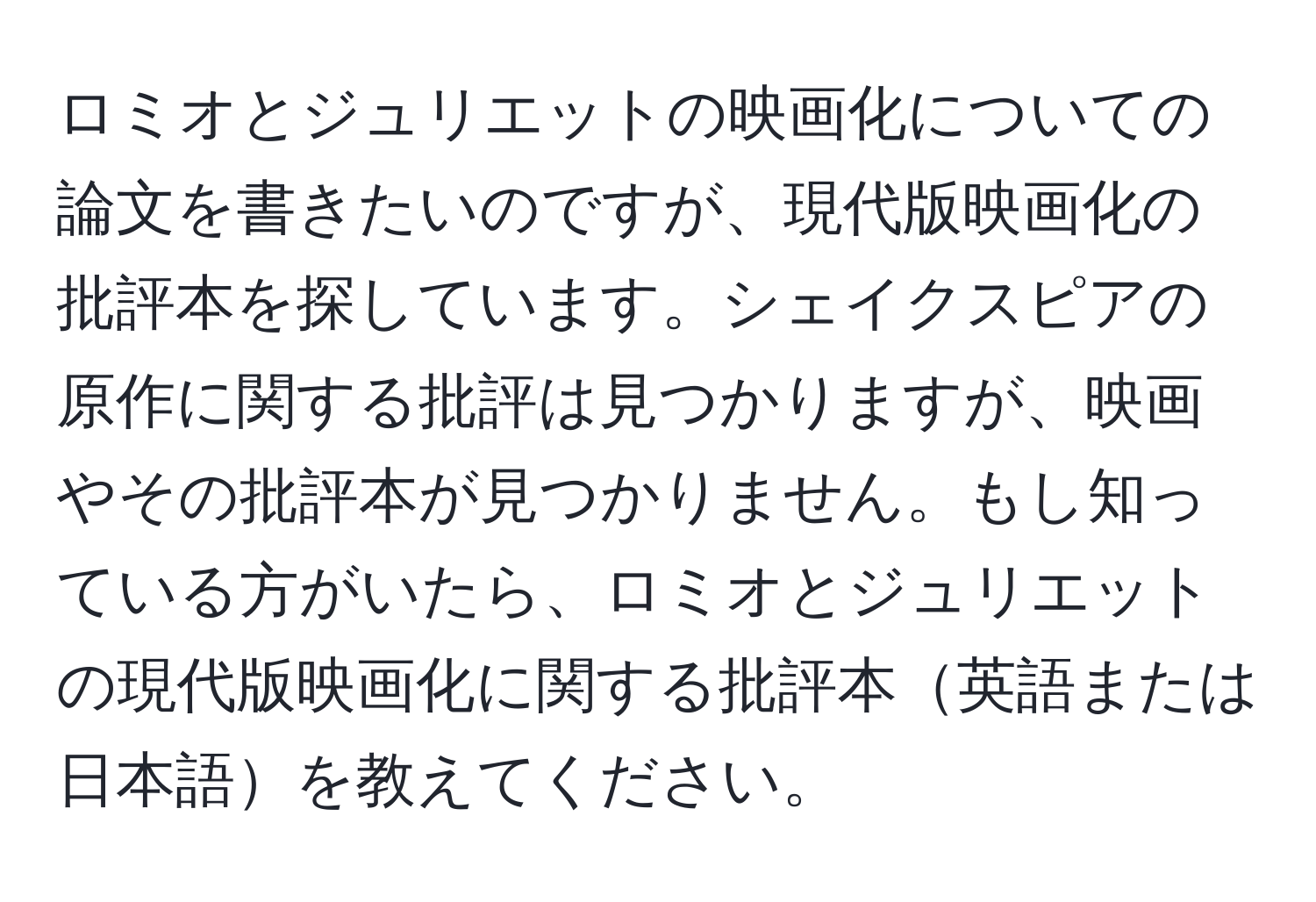 ロミオとジュリエットの映画化についての論文を書きたいのですが、現代版映画化の批評本を探しています。シェイクスピアの原作に関する批評は見つかりますが、映画やその批評本が見つかりません。もし知っている方がいたら、ロミオとジュリエットの現代版映画化に関する批評本英語または日本語を教えてください。