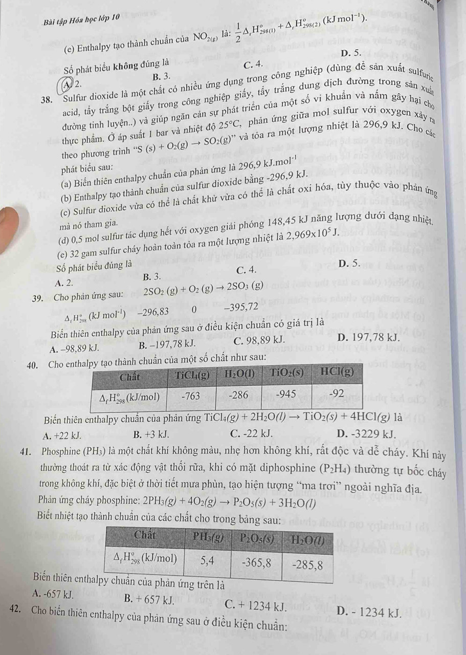 Bài tập Hóa học lớp 10
(e) Enthalpy tạo thành chuẩn của NO_2(g) là:  1/2 △ _rH_(298(l))^o+△ _rH_(298(2))^o(kJmol^(-1)).
Banh
D. 5.
Số phát biểu không đúng là
2. B. 3. C. 4.
38. Sulfur dioxide là một chất có nhiều ứng dụng trong công nghiệp (dùng để sản xuất sulfurico
acid, tầy trắng bột giấy trong công nghiệp giấy, tầy trắng dung dịch đường trong sản xuấn
đường tinh luyện..) và giúp ngăn cản sự phát triển của một số vi khuẩn và nấm gây hại cho
thực phẩm. Ở áp suất 1 bar và nhiệt độ 25°C, , phản ứng giữa mol sulfur với oxygen xảy ra
theo phương trình ' S(s)+O_2(g)to SO_2(g)'prime  g)'' và tỏa ra một lượng nhiệt là 296,9 kJ. Cho các
phát biểu sau:
(a) Biển thiên enthalpy chuẩn của phản ứng là 296,9 kJ.mol*'
(b) Enthalpy tạo thành chuẩn của sulfur dioxide bằng -296,9 kJ.
(c) Sulfur dioxide vừa có thể là chất khử vừa có thể là chất oxi hóa, tùy thuộc vào phản ứng
mà nó tham gia.
(d) 0,5 mol sulfur tác dụng hết với oxygen giải phóng 148,45 kJ năng lượng dưới dạng nhiệt.
(e) 32 gam sulfur cháy hoàn toàn tỏa ra một lượng nhiệt là 2,969* 10^5J.
ố phát biểu đúng là D. 5.
C. 4.
A. 2. B. 3.
39. Cho phản ứng sau: 2SO_2(g)+O_2(g) to 2SO_3 (g)
△ _rH_(298)°(kJmol^(-1)) -296,83 0 -395,72
Biển thiên enthalpy của phản ứng sau ở điều kiện chuẩn có giá trị là
A. -98,89 kJ. B. −197,78 kJ. C. 98,89 kJ. D. 197,78 kJ.
40. Cho nh chuẩn của một số chất như sau:
Biến thiên enthalpy chuẩn của phản ứng TiCl_4(g)+2H_2O(l)to TiO_2(s)+4HCl(g) là
A. +22 kJ. B. +3 kJ. C. -22 kJ. D. -3229 kJ.
41. Phosphine (PH₃) là một chất khí không màu, nhẹ hơn không khí, rất độc và dwidehat e cháy. Khí này
thường thoát ra từ xác động vật thối rữa, khi có mặt diphosphine (P_2H_4) thường tự bốc cháy
trong không khí, đặc biệt ở thời tiết mưa phùn, tạo hiện tượng “ma trơi” ngoài nghĩa địa.
Phản ứng cháy phosphine: 2PH_3(g)+4O_2(g)to P_2O_5(s)+3H_2O(l)
Biết nhiệt tạo thành chuẩn của các chất cho trong bảng sau:
Biến thiên en
A. -657 kJ. B. + 657 kJ. C. + 1234 kJ. D. - 1234 kJ.
42. Cho biến thiên enthalpy của phản ứng sau ở điều kiện chuẩn: