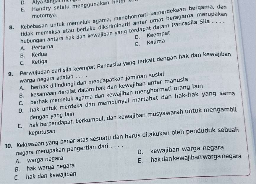 D. Alya sangat men
E. Handry selalu menggunakan helm 
motornya.
8. Kebebasan untuk memeluk agama, menghormati kemerdekaan bergama, dan
tidak memaksa atau berlaku diksriminatif antar umat beragama merupakan
hubungan antara hak dan kewajiban yang terdapat dalam Pancasila Sila . . . .
D. Keempat
E. Kelima
A. Pertama
B. Kedua
C. Ketiga
9. Perwujudan dari sila keempat Pancasila yang terkait dengan hak dan kewajiban
warga negara adalah . . . .
A. berhak dilindungi dan mendapatkan jaminan sosial
B. kesamaan derajat dalam hak dan kewajiban antar manusia
C. berhak memeluk agama dan kewajiban menghormati orang lain
D. hak untuk merdeka dan mempunyai martabat dan hak-hak yang sama
dengan yang lain
E. hak berpendapat, berkumpul, dan kewajiban musyawarah untuk mengambil
keputusan
10. Kekuasaan yang benar atas sesuatu dan harus dilakukan oleh penduduk sebuah
negara merupakan pengertian dari . . . .
A. warga negara D. kewajiban warga negara
E. hak dan kewajiban warga negara
B. hak warga negara
C. hak dan kewajiban