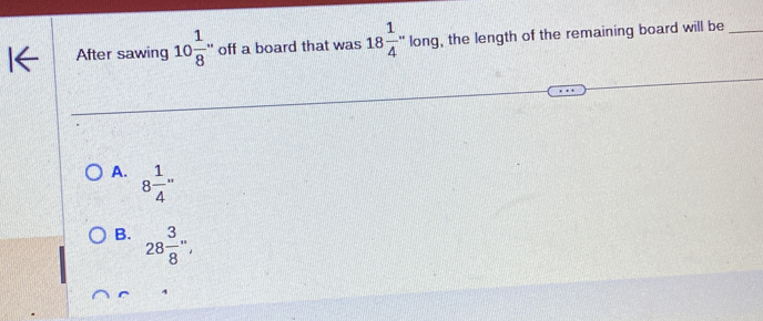 After sawing 10 1/8  '' off a board that was 18 1/4 ''lor ng, the length of the remaining board will be_
A. 8 1/4 ''
B. 28 3/8 '',