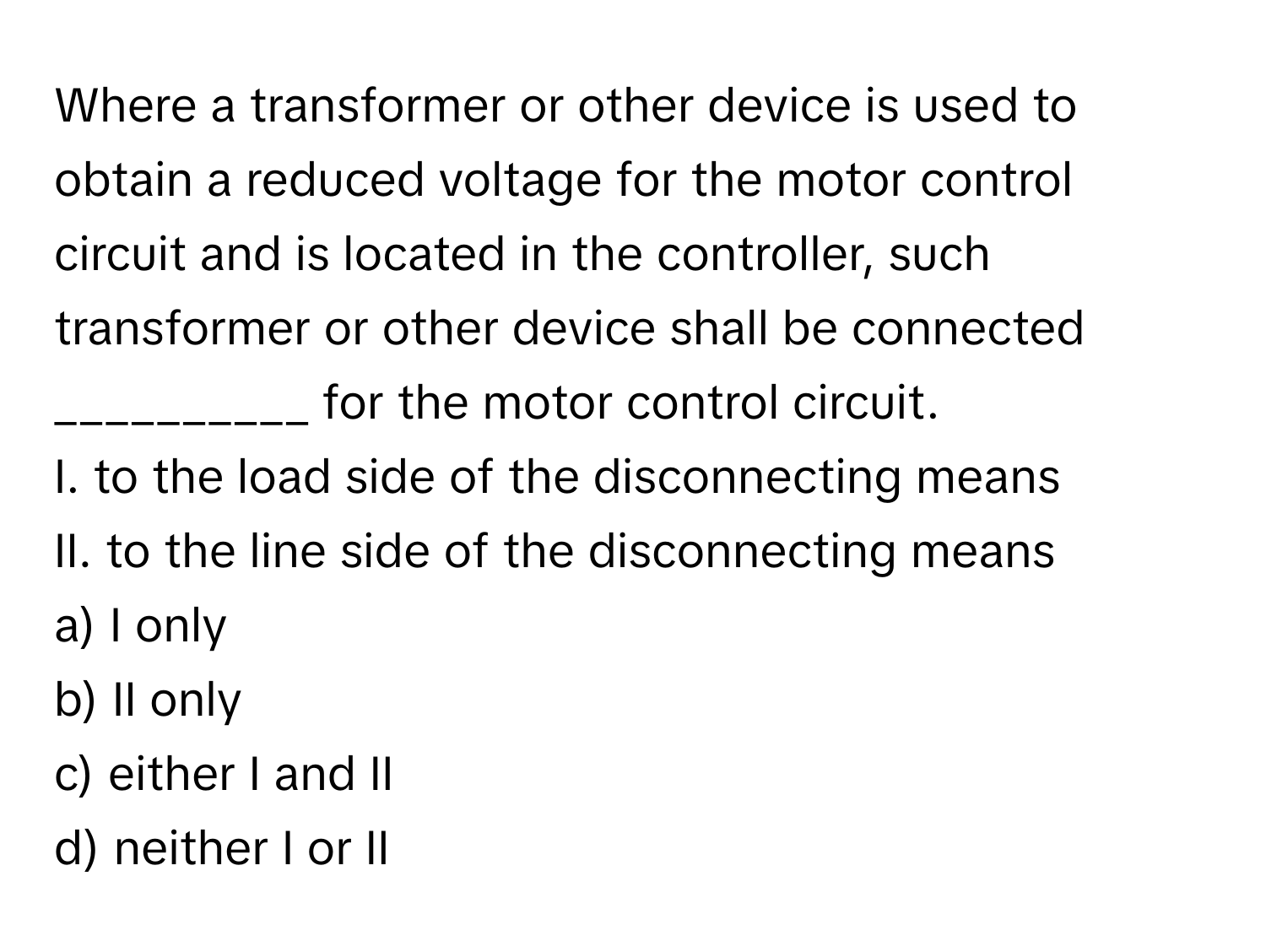 Where a transformer or other device is used to obtain a reduced voltage for the motor control circuit and is located in the controller, such transformer or other device shall be connected __________ for the motor control circuit.

I. to the load side of the disconnecting means
II. to the line side of the disconnecting means
a) I only
b) II only
c) either I and II
d) neither I or II