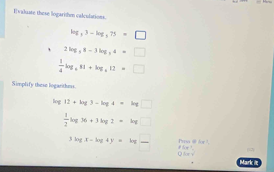 Menu 
Evaluate these logarithm calculations.
log _53-log _575=□
2log _58-3log _54=□
 1/4 log _681+log _612=□
Simplify these logarithms.
log 12+log 3-log 4=log □
 1/2 log 36+3log 2=log □
Press  enclosecircleafor^2,
3log x-log 4y=log  □ /□   # for , 
[12] 
Q for √ 
Mark it