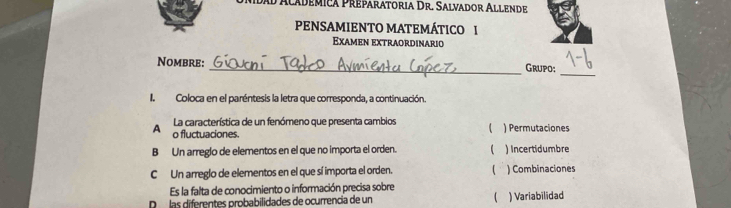 dad Academica Preparatoria Dr. Salvador Allende
PENSAMIENTO MATEMÁTICO I
Examen extraordinario
_
Nombre: _Grupo;
IColoca en el paréntesis la letra que corresponda, a continuación.
La característica de un fenómeno que presenta cambios 
A o fluctuaciones. ) Permutaciones
B Un arregio de elementos en el que no importa el orden. ( ) Incertidumbre
C Un arreglo de elementos en el que sí importa el orden.  ) Combinaciones
Es la falta de conocimiento o información precisa sobre
D las diferentes probabilidades de ocurrencia de un  ) Variabilidad