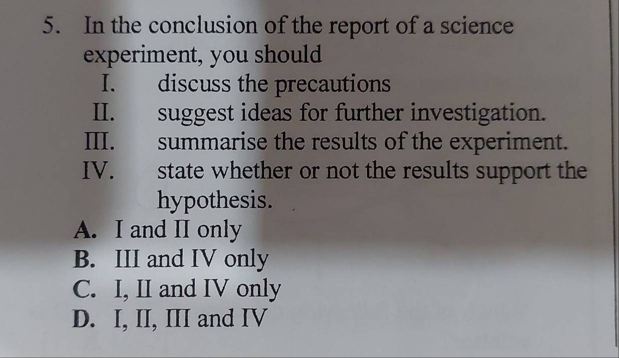 In the conclusion of the report of a science
experiment, you should
I. discuss the precautions
II. suggest ideas for further investigation.
III. summarise the results of the experiment.
IV. state whether or not the results support the
hypothesis.
A. I and II only
B. III and IV only
C. I, II and IV only
D. I, II, III and IV