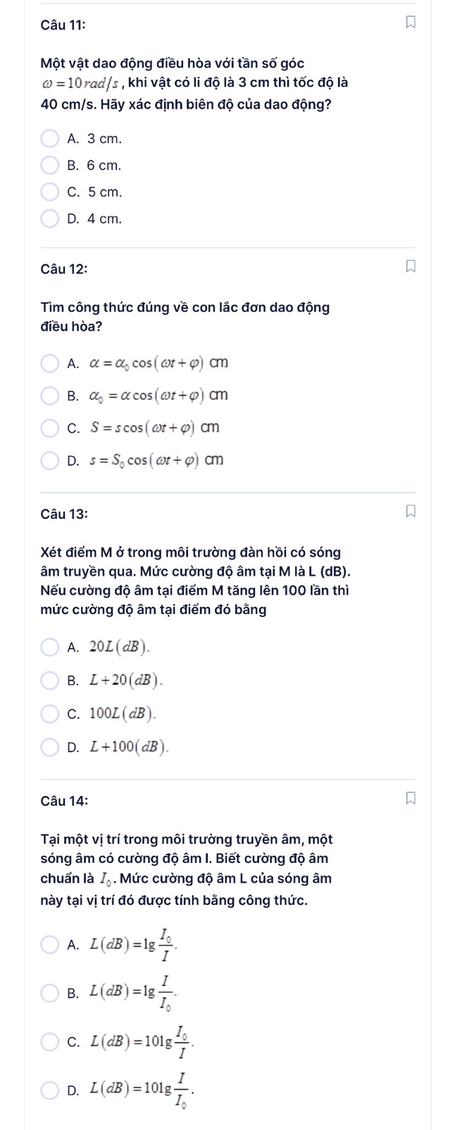 Một vật dao động điều hòa với tần số góc
omega =10rad/s , khi vật có li độ là 3 cm thì tốc độ là
40 cm/s. Hãy xác định biên độ của dao động?
A. 3 cm.
B. 6 cm.
C. 5 cm.
D. 4 cm.
Câu 12:
Tìm công thức đúng về con lắc đơn dao động
điều hòa?
A. alpha =alpha _0cos (omega t+varphi )cm
B. alpha _0=alpha cos (omega t+varphi )cm
C. S=scos (omega t+varphi )cm
D. s=S_0cos (omega t+varphi )cm
Câu 13:
Xét điểm M ở trong môi trường đàn hồi có sóng
âm truyền qua. Mức cường độ âm tại M là L (dB).
Nếu cường độ âm tại điểm M tăng lên 100 lần thì
mức cường độ âm tại điểm đó bằng
A. 20L(dB).
B. L+20(dB).
C. 100L(dB).
D. L+100(dB). 
Câu 14:
Tai một vị trí trong môi trường truyền âm, một
sóng âm có cường độ âm I. Biết cường độ âm
chuẩn là I_c. Mức cường độ âm L của sóng âm
này tại vị trí đó được tính bằng công thức.
A. L(dB)=lg frac I_0I.
B. L(dB)=lg frac II_0.
C. L(dB)=10lg frac I_0I.
D. L(dB)=10lg frac II_0.